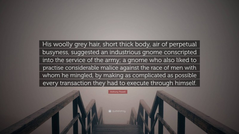 Anthony Powell Quote: “His woolly grey hair, short thick body, air of perpetual busyness, suggested an industrious gnome conscripted into the service of the army; a gnome who also liked to practise considerable malice against the race of men with whom he mingled, by making as complicated as possible every transaction they had to execute through himself.”