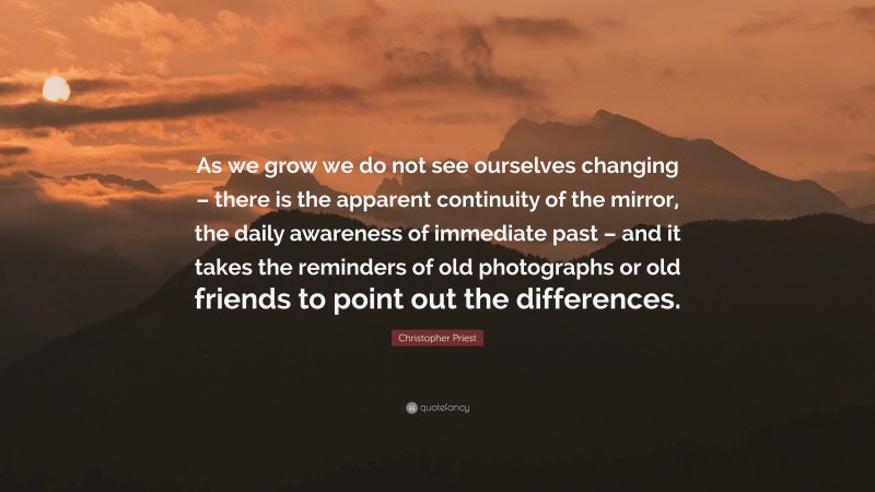 Christopher Priest Quote: “As we grow we do not see ourselves changing – there is the apparent continuity of the mirror, the daily awareness of immediate past – and it takes the reminders of old photographs or old friends to point out the differences.”