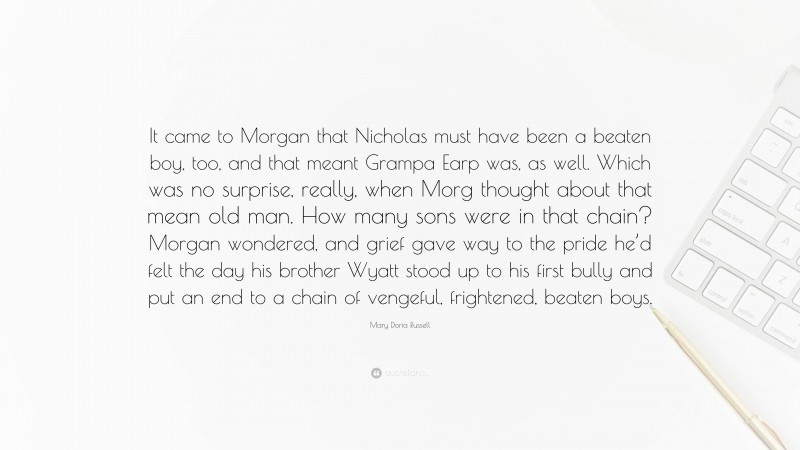 Mary Doria Russell Quote: “It came to Morgan that Nicholas must have been a beaten boy, too, and that meant Grampa Earp was, as well. Which was no surprise, really, when Morg thought about that mean old man. How many sons were in that chain? Morgan wondered, and grief gave way to the pride he’d felt the day his brother Wyatt stood up to his first bully and put an end to a chain of vengeful, frightened, beaten boys.”