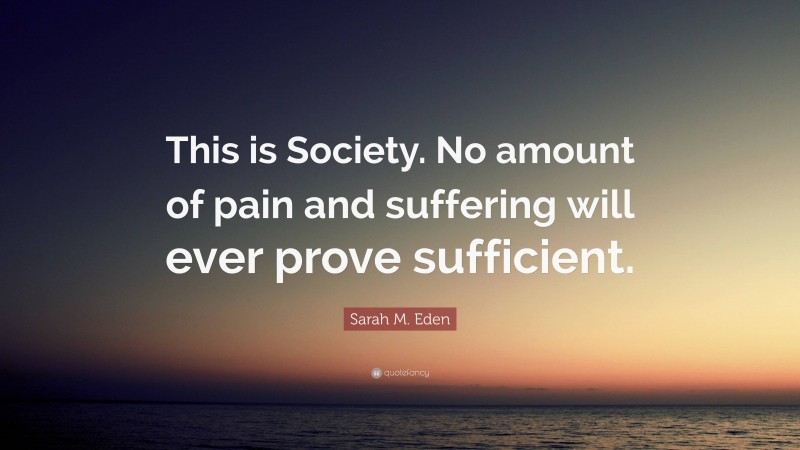 Sarah M. Eden Quote: “This is Society. No amount of pain and suffering will ever prove sufficient.”