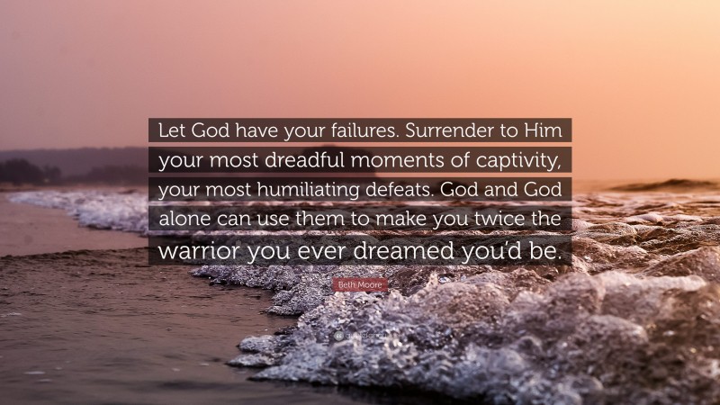 Beth Moore Quote: “Let God have your failures. Surrender to Him your most dreadful moments of captivity, your most humiliating defeats. God and God alone can use them to make you twice the warrior you ever dreamed you’d be.”