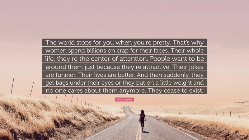Karin Slaughter Quote: “The world stops for you when you’re pretty. That’s why women spend billions on crap for their faces. Their whole life, they’re the center of attention. People want to be around them just because they’re attractive. Their jokes are funnier. Their lives are better. And then suddenly, they get bags under their eyes or they put on a little weight and no one cares about them anymore. They cease to exist.”