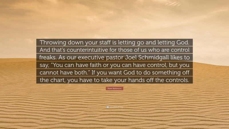Mark Batterson Quote: “Throwing down your staff is letting go and letting God. And that’s counterintuitive for those of us who are control freaks. As our executive pastor Joel Schmidgall likes to say, “You can have faith or you can have control, but you cannot have both.” If you want God to do something off the chart, you have to take your hands off the controls.”