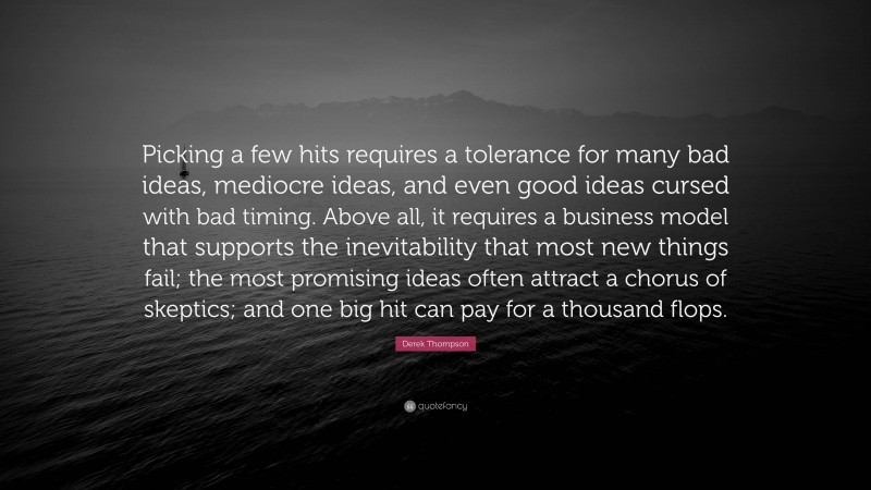 Derek Thompson Quote: “Picking a few hits requires a tolerance for many bad ideas, mediocre ideas, and even good ideas cursed with bad timing. Above all, it requires a business model that supports the inevitability that most new things fail; the most promising ideas often attract a chorus of skeptics; and one big hit can pay for a thousand flops.”