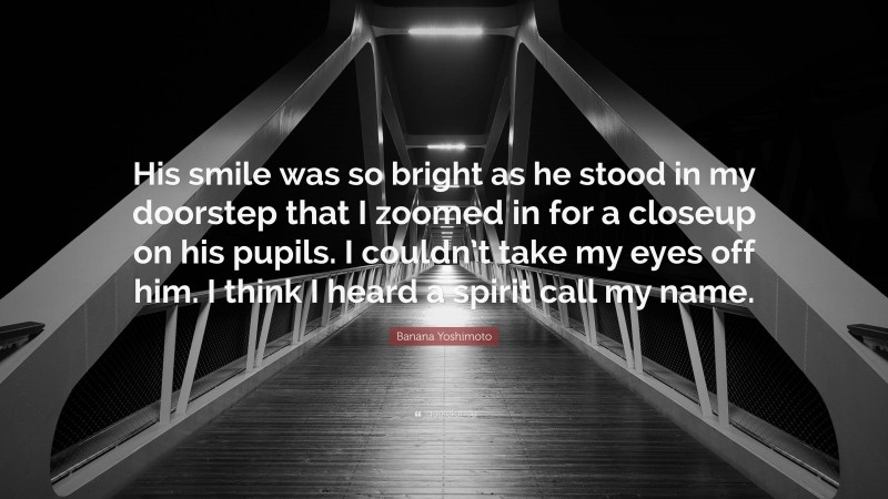 Banana Yoshimoto Quote: “His smile was so bright as he stood in my doorstep that I zoomed in for a closeup on his pupils. I couldn’t take my eyes off him. I think I heard a spirit call my name.”