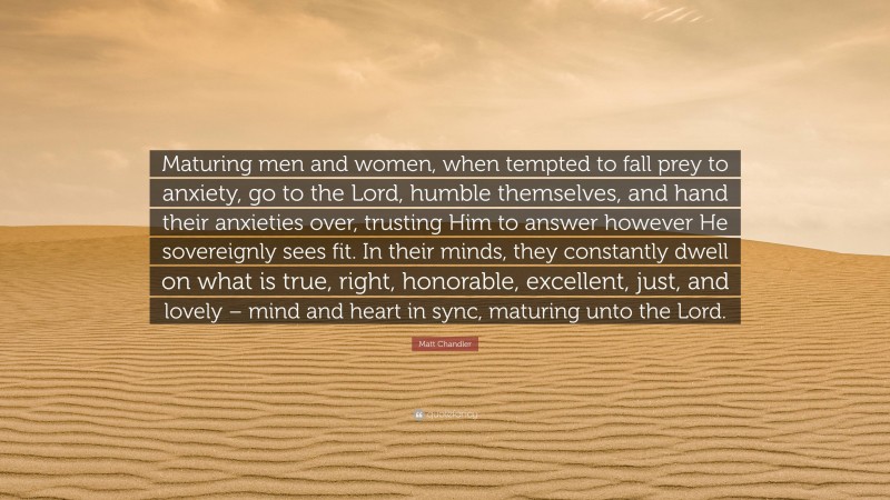 Matt Chandler Quote: “Maturing men and women, when tempted to fall prey to anxiety, go to the Lord, humble themselves, and hand their anxieties over, trusting Him to answer however He sovereignly sees fit. In their minds, they constantly dwell on what is true, right, honorable, excellent, just, and lovely – mind and heart in sync, maturing unto the Lord.”