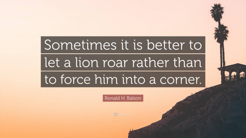 Ronald H. Balson Quote: “Sometimes it is better to let a lion roar rather than to force him into a corner.”