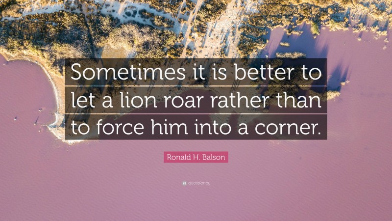 Ronald H. Balson Quote: “Sometimes it is better to let a lion roar rather than to force him into a corner.”