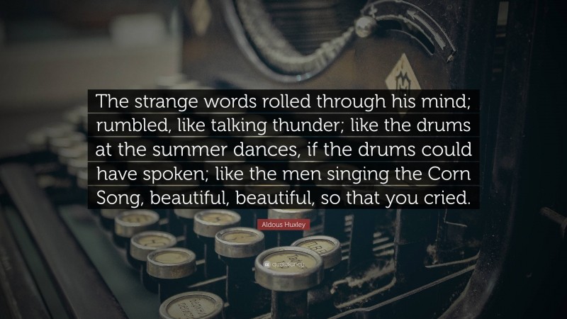 Aldous Huxley Quote: “The strange words rolled through his mind; rumbled, like talking thunder; like the drums at the summer dances, if the drums could have spoken; like the men singing the Corn Song, beautiful, beautiful, so that you cried.”