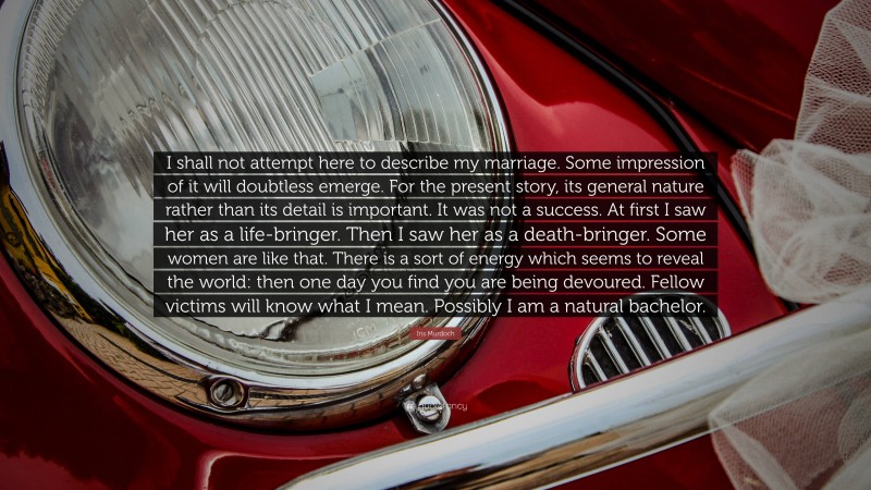 Iris Murdoch Quote: “I shall not attempt here to describe my marriage. Some impression of it will doubtless emerge. For the present story, its general nature rather than its detail is important. It was not a success. At first I saw her as a life-bringer. Then I saw her as a death-bringer. Some women are like that. There is a sort of energy which seems to reveal the world: then one day you find you are being devoured. Fellow victims will know what I mean. Possibly I am a natural bachelor.”