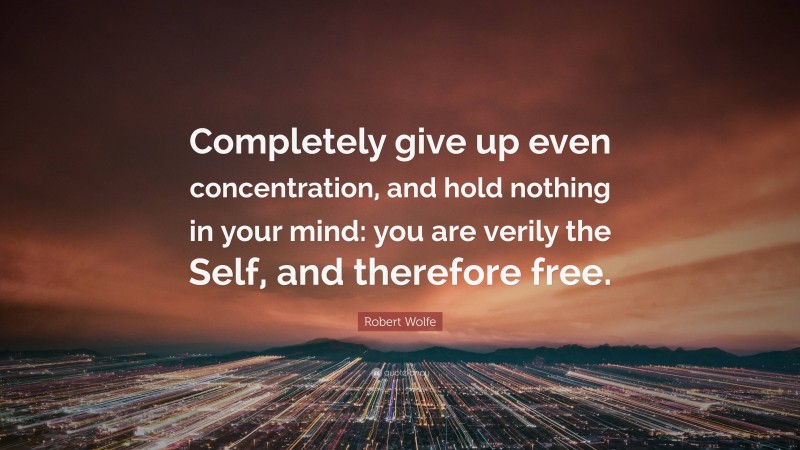 Robert Wolfe Quote: “Completely give up even concentration, and hold nothing in your mind: you are verily the Self, and therefore free.”