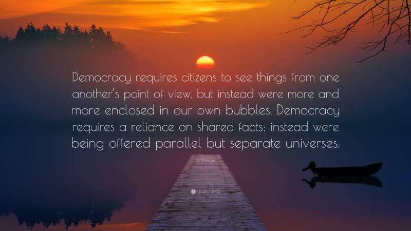 Eli Pariser Quote: “Democracy requires citizens to see things from one another’s point of view, but instead were more and more enclosed in our own bubbles. Democracy requires a reliance on shared facts; instead were being offered parallel but separate universes.”