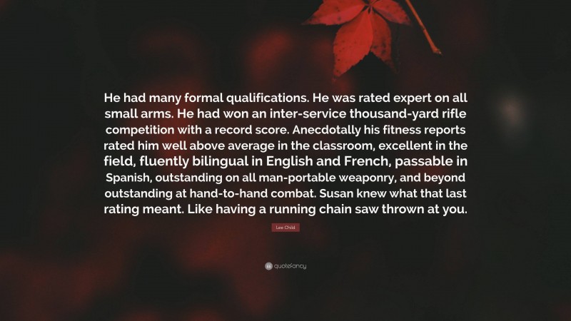 Lee Child Quote: “He had many formal qualifications. He was rated expert on all small arms. He had won an inter-service thousand-yard rifle competition with a record score. Anecdotally his fitness reports rated him well above average in the classroom, excellent in the field, fluently bilingual in English and French, passable in Spanish, outstanding on all man-portable weaponry, and beyond outstanding at hand-to-hand combat. Susan knew what that last rating meant. Like having a running chain saw thrown at you.”