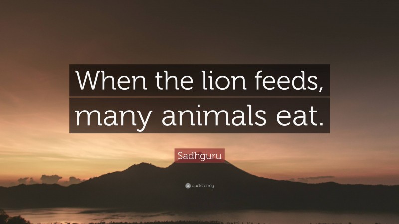 Sadhguru Quote: “When the lion feeds, many animals eat.”