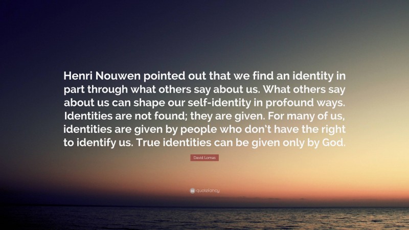 David Lomas Quote: “Henri Nouwen pointed out that we find an identity in part through what others say about us. What others say about us can shape our self-identity in profound ways. Identities are not found; they are given. For many of us, identities are given by people who don’t have the right to identify us. True identities can be given only by God.”