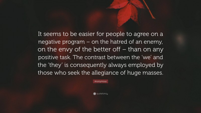 Anonymous Quote: “It seems to be easier for people to agree on a negative program – on the hatred of an enemy, on the envy of the better off – than on any positive task. The contrast between the ‘we’ and the ‘they’ is consequently always employed by those who seek the allegiance of huge masses.”