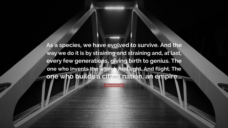 Orson Scott Card Quote: “As a species, we have evolved to survive. And the way we do it is by straining and straining and, at last, every few generations, giving birth to genius. The one who invents the wheel. And light. And flight. The one who builds a city, a nation, an empire...”