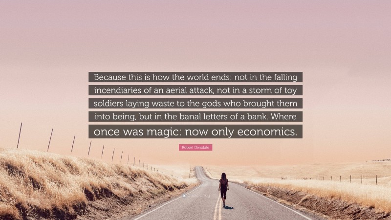 Robert Dinsdale Quote: “Because this is how the world ends: not in the falling incendiaries of an aerial attack, not in a storm of toy soldiers laying waste to the gods who brought them into being, but in the banal letters of a bank. Where once was magic: now only economics.”