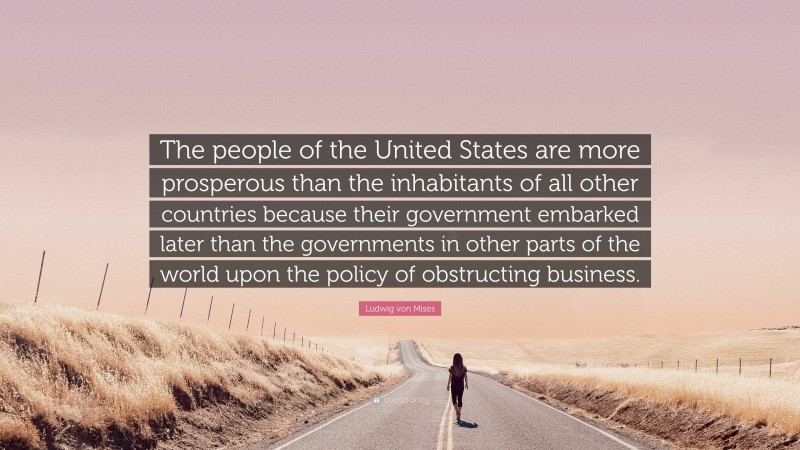 Ludwig von Mises Quote: “The people of the United States are more prosperous than the inhabitants of all other countries because their government embarked later than the governments in other parts of the world upon the policy of obstructing business.”