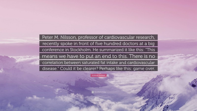 Andreas Eenfeldt Quote: “Peter M. Nilsson, professor of cardiovascular research, recently spoke in front of five hundred doctors at a big conference in Stockholm. He summarized it like this: “This means we have to put an end to this. There is no correlation between saturated fat intake and cardiovascular disease.” Could it be clearer? Perhaps like this: game over.”