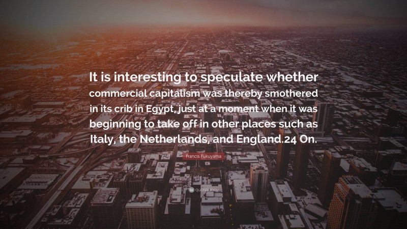 Francis Fukuyama Quote: “It is interesting to speculate whether commercial capitalism was thereby smothered in its crib in Egypt, just at a moment when it was beginning to take off in other places such as Italy, the Netherlands, and England.24 On.”