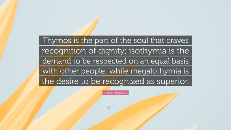 Francis Fukuyama Quote: “Thymos is the part of the soul that craves recognition of dignity; isothymia is the demand to be respected on an equal basis with other people; while megalothymia is the desire to be recognized as superior.”