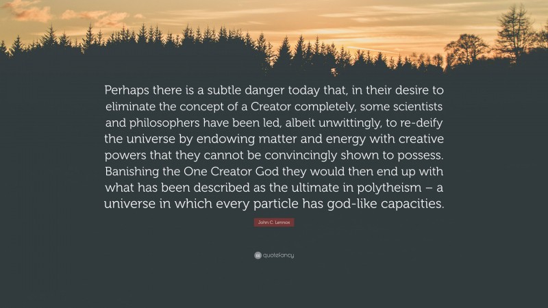John C. Lennox Quote: “Perhaps there is a subtle danger today that, in their desire to eliminate the concept of a Creator completely, some scientists and philosophers have been led, albeit unwittingly, to re-deify the universe by endowing matter and energy with creative powers that they cannot be convincingly shown to possess. Banishing the One Creator God they would then end up with what has been described as the ultimate in polytheism – a universe in which every particle has god-like capacities.”