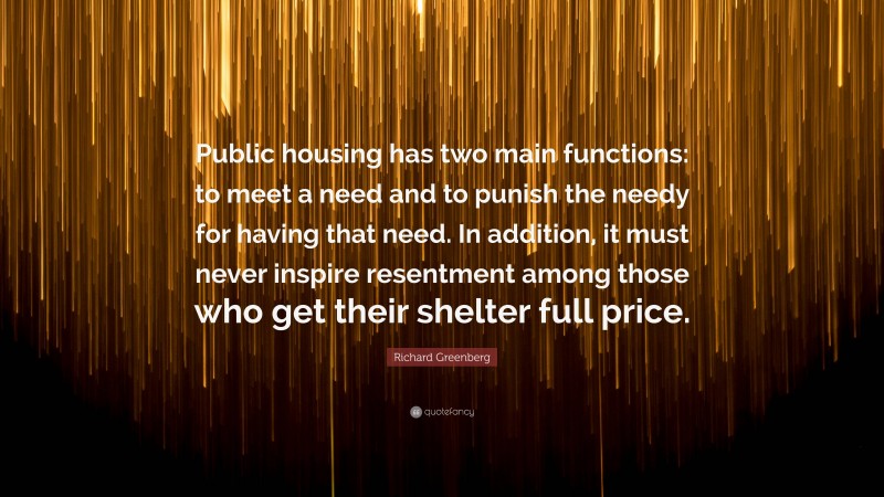 Richard Greenberg Quote: “Public housing has two main functions: to meet a need and to punish the needy for having that need. In addition, it must never inspire resentment among those who get their shelter full price.”