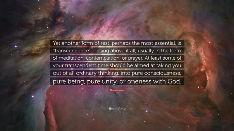 Elaine N. Aron Quote: “Yet another form of rest, perhaps the most essential, is “transcendence” – rising above it all, usually in the form of meditation, contemplation, or prayer. At least some of your transcendent time should be aimed at taking you out of all ordinary thinking, into pure consciousness, pure being, pure unity, or oneness with God.”