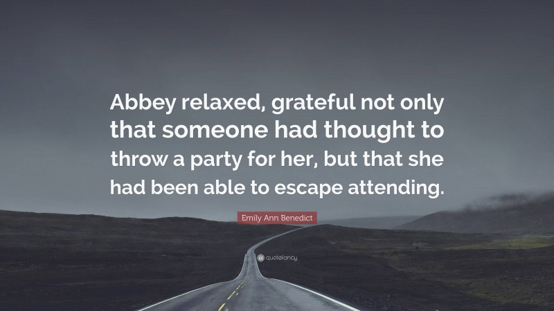 Emily Ann Benedict Quote: “Abbey relaxed, grateful not only that someone had thought to throw a party for her, but that she had been able to escape attending.”