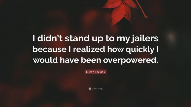 Eileen Pollack Quote: “I didn’t stand up to my jailers because I realized how quickly I would have been overpowered.”