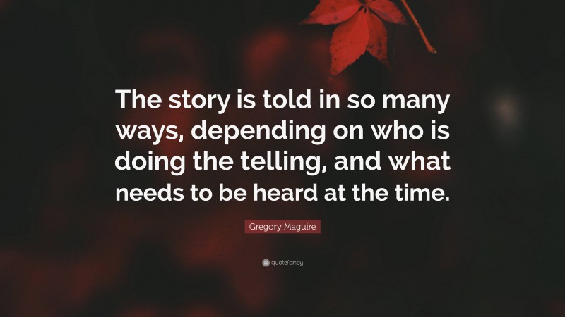 Gregory Maguire Quote: “The story is told in so many ways, depending on who is doing the telling, and what needs to be heard at the time.”