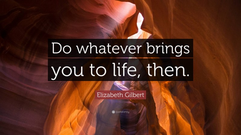 Elizabeth Gilbert Quote: “Do whatever brings you to life, then.”