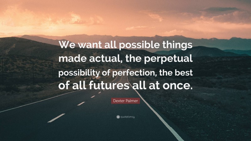 Dexter Palmer Quote: “We want all possible things made actual, the perpetual possibility of perfection, the best of all futures all at once.”