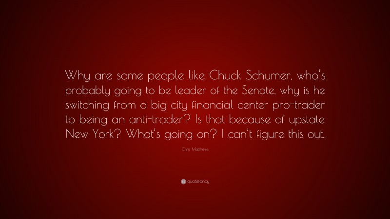 Chris Matthews Quote: “Why are some people like Chuck Schumer, who’s probably going to be leader of the Senate, why is he switching from a big city financial center pro-trader to being an anti-trader? Is that because of upstate New York? What’s going on? I can’t figure this out.”