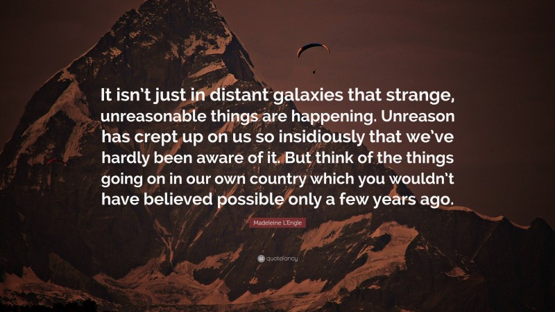 Madeleine L'Engle Quote: “It isn’t just in distant galaxies that strange, unreasonable things are happening. Unreason has crept up on us so insidiously that we’ve hardly been aware of it. But think of the things going on in our own country which you wouldn’t have believed possible only a few years ago.”