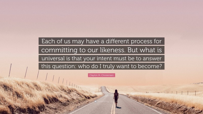 Clayton M. Christensen Quote: “Each of us may have a different process for committing to our likeness. But what is universal is that your intent must be to answer this question: who do I truly want to become?”