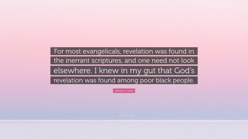 James H. Cone Quote: “For most evangelicals, revelation was found in the inerrant scriptures, and one need not look elsewhere. I knew in my gut that God’s revelation was found among poor black people.”