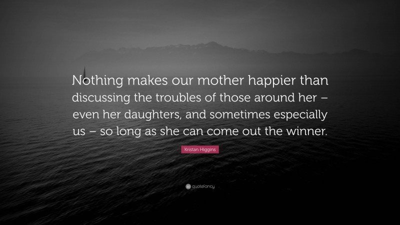 Kristan Higgins Quote: “Nothing makes our mother happier than discussing the troubles of those around her – even her daughters, and sometimes especially us – so long as she can come out the winner.”