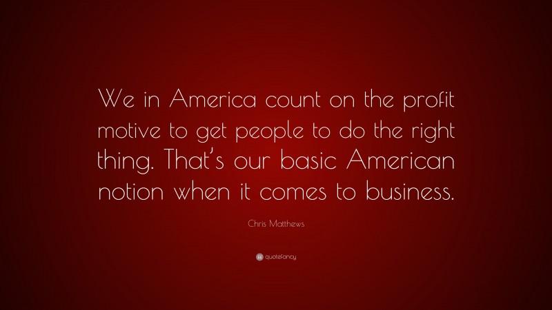 Chris Matthews Quote: “We in America count on the profit motive to get people to do the right thing. That’s our basic American notion when it comes to business.”