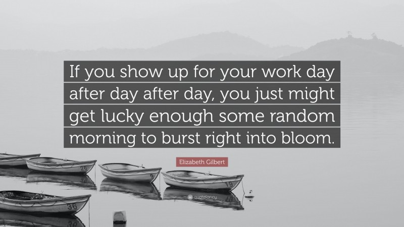 Elizabeth Gilbert Quote: “If you show up for your work day after day after day, you just might get lucky enough some random morning to burst right into bloom.”