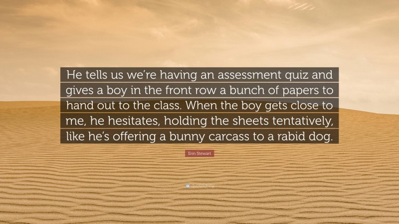 Erin Stewart Quote: “He tells us we’re having an assessment quiz and gives a boy in the front row a bunch of papers to hand out to the class. When the boy gets close to me, he hesitates, holding the sheets tentatively, like he’s offering a bunny carcass to a rabid dog.”