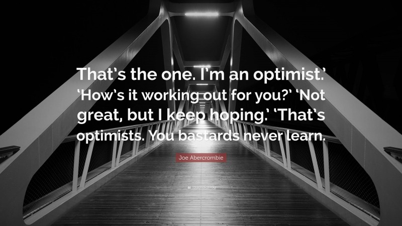 Joe Abercrombie Quote: “That’s the one. I’m an optimist.’ ‘How’s it working out for you?’ ‘Not great, but I keep hoping.’ ‘That’s optimists. You bastards never learn.”