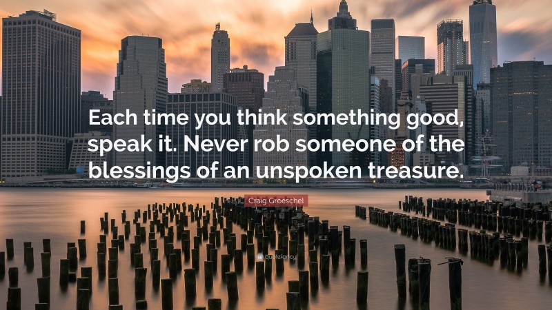 Craig Groeschel Quote: “Each time you think something good, speak it. Never rob someone of the blessings of an unspoken treasure.”
