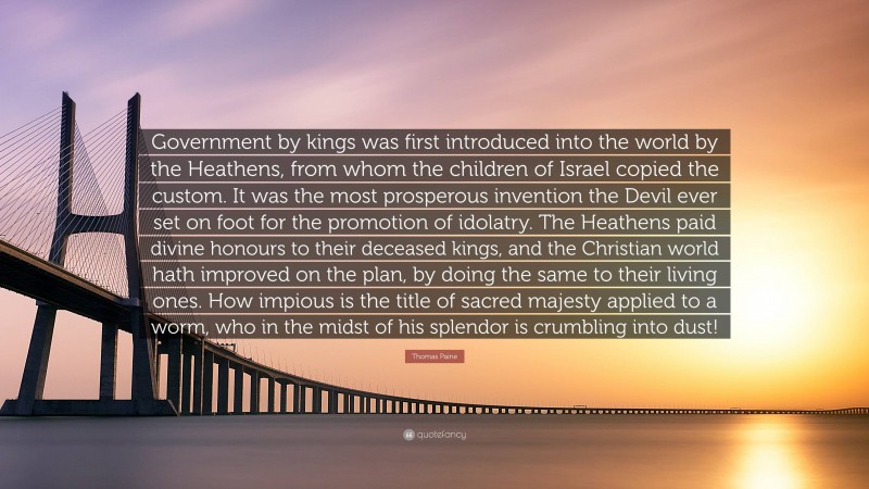 Thomas Paine Quote: “Government by kings was first introduced into the world by the Heathens, from whom the children of Israel copied the custom. It was the most prosperous invention the Devil ever set on foot for the promotion of idolatry. The Heathens paid divine honours to their deceased kings, and the Christian world hath improved on the plan, by doing the same to their living ones. How impious is the title of sacred majesty applied to a worm, who in the midst of his splendor is crumbling into dust!”