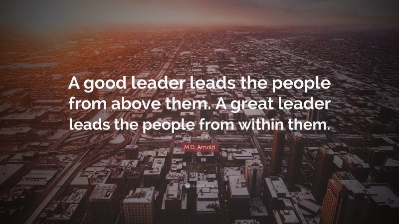 M.D. Arnold Quote: “A good leader leads the people from above them. A great leader leads the people from within them.”
