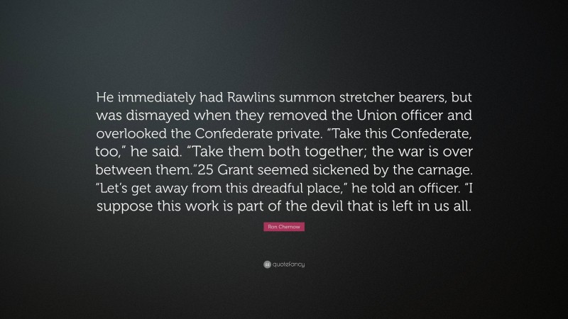 Ron Chernow Quote: “He immediately had Rawlins summon stretcher bearers, but was dismayed when they removed the Union officer and overlooked the Confederate private. “Take this Confederate, too,” he said. “Take them both together; the war is over between them.”25 Grant seemed sickened by the carnage. “Let’s get away from this dreadful place,” he told an officer. “I suppose this work is part of the devil that is left in us all.”