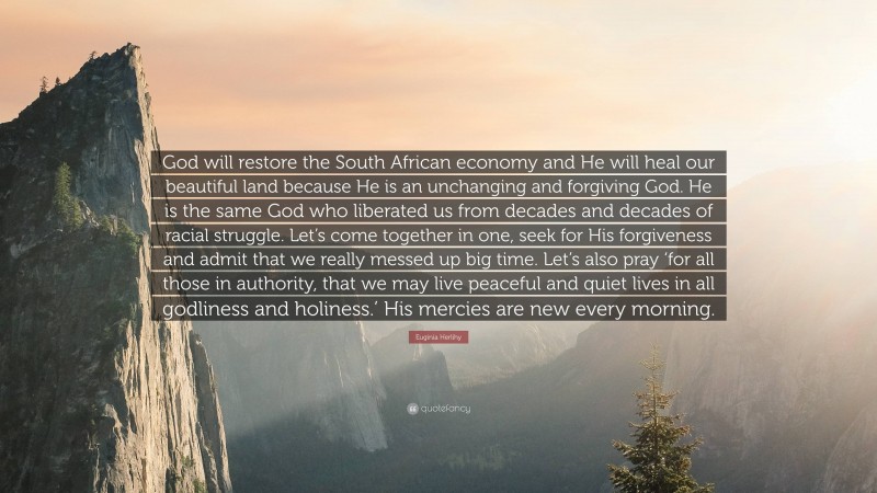 Euginia Herlihy Quote: “God will restore the South African economy and He will heal our beautiful land because He is an unchanging and forgiving God. He is the same God who liberated us from decades and decades of racial struggle. Let’s come together in one, seek for His forgiveness and admit that we really messed up big time. Let’s also pray ‘for all those in authority, that we may live peaceful and quiet lives in all godliness and holiness.’ His mercies are new every morning.”