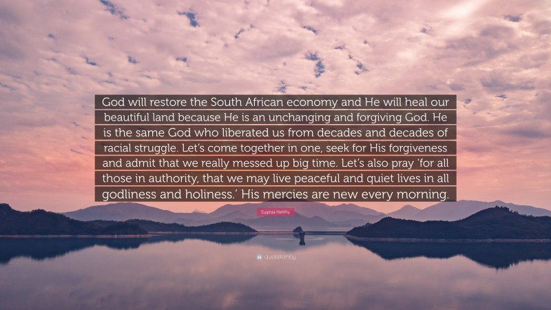 Euginia Herlihy Quote: “God will restore the South African economy and He will heal our beautiful land because He is an unchanging and forgiving God. He is the same God who liberated us from decades and decades of racial struggle. Let’s come together in one, seek for His forgiveness and admit that we really messed up big time. Let’s also pray ‘for all those in authority, that we may live peaceful and quiet lives in all godliness and holiness.’ His mercies are new every morning.”