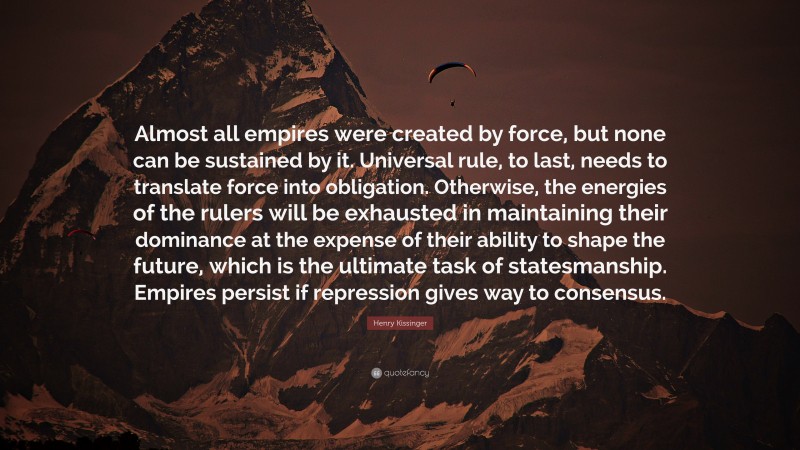 Henry Kissinger Quote: “Almost all empires were created by force, but none can be sustained by it. Universal rule, to last, needs to translate force into obligation. Otherwise, the energies of the rulers will be exhausted in maintaining their dominance at the expense of their ability to shape the future, which is the ultimate task of statesmanship. Empires persist if repression gives way to consensus.”